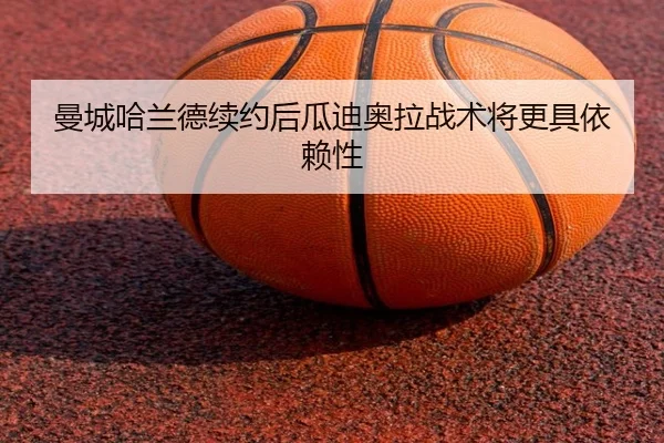 曼城哈兰德续约后瓜迪奥拉战术将更具依赖性