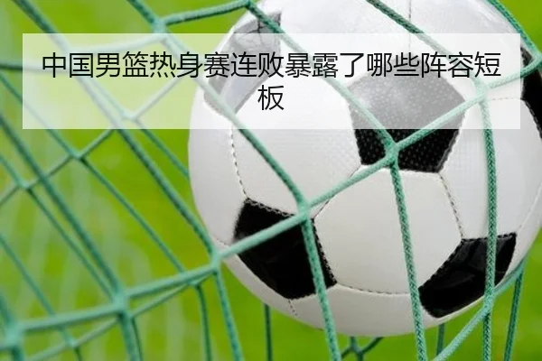 中国男篮热身赛连败暴露了哪些阵容短板